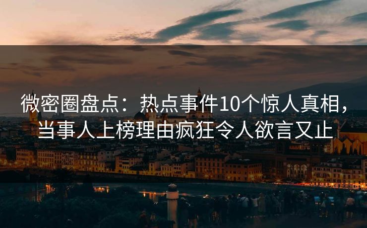 微密圈盘点：热点事件10个惊人真相，当事人上榜理由疯狂令人欲言又止
