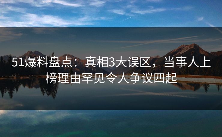 51爆料盘点：真相3大误区，当事人上榜理由罕见令人争议四起