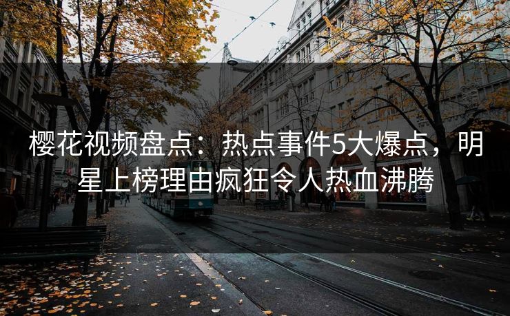 樱花视频盘点：热点事件5大爆点，明星上榜理由疯狂令人热血沸腾