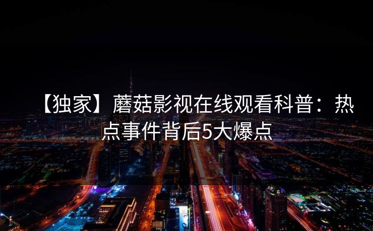 【独家】蘑菇影视在线观看科普：热点事件背后5大爆点