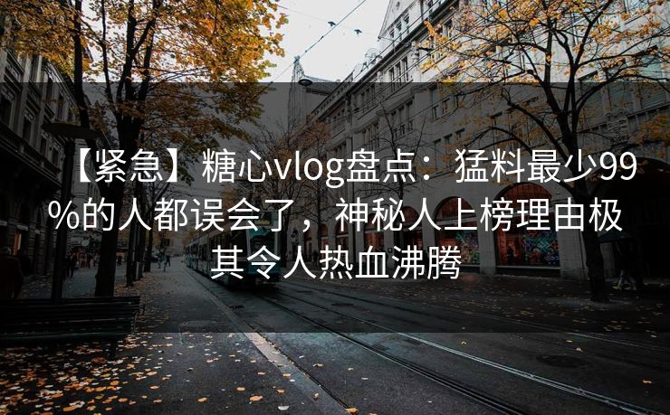 【紧急】糖心vlog盘点：猛料最少99%的人都误会了，神秘人上榜理由极其令人热血沸腾