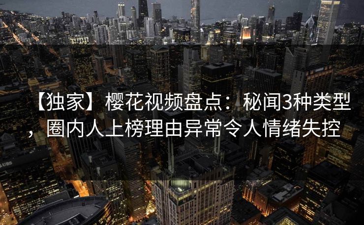 【独家】樱花视频盘点：秘闻3种类型，圈内人上榜理由异常令人情绪失控