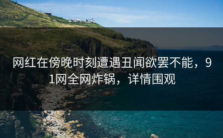 网红在傍晚时刻遭遇丑闻欲罢不能，91网全网炸锅，详情围观
