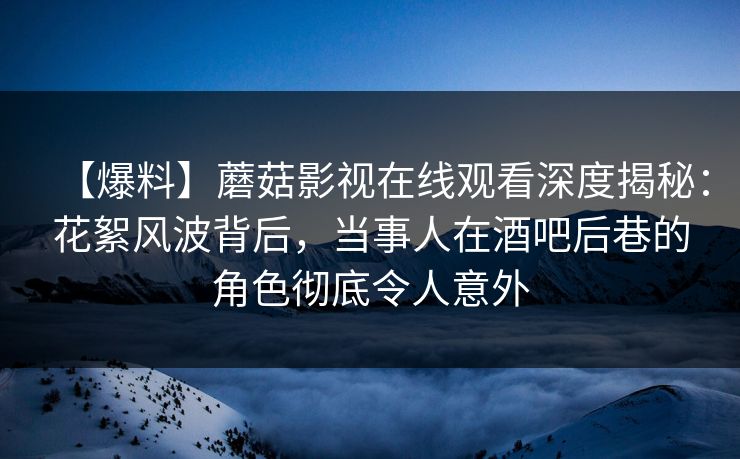 【爆料】蘑菇影视在线观看深度揭秘：花絮风波背后，当事人在酒吧后巷的角色彻底令人意外