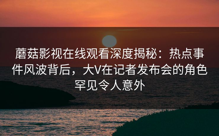 蘑菇影视在线观看深度揭秘：热点事件风波背后，大V在记者发布会的角色罕见令人意外