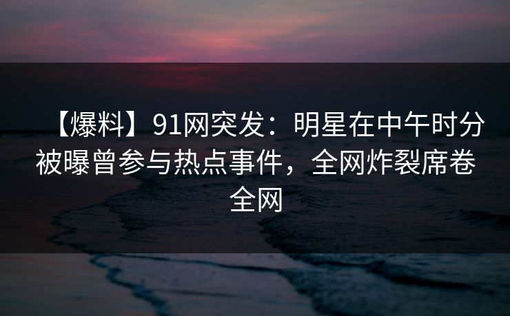 【爆料】91网突发：明星在中午时分被曝曾参与热点事件，全网炸裂席卷全网