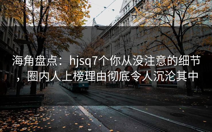 海角盘点：hjsq7个你从没注意的细节，圈内人上榜理由彻底令人沉沦其中