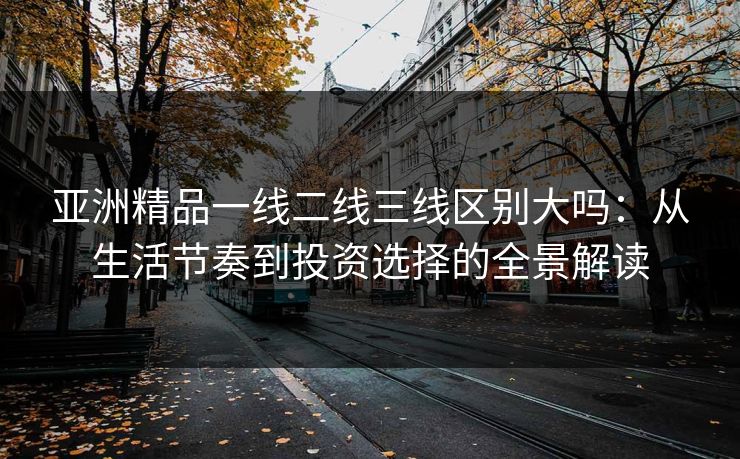 亚洲精品一线二线三线区别大吗：从生活节奏到投资选择的全景解读