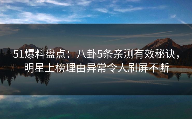 51爆料盘点：八卦5条亲测有效秘诀，明星上榜理由异常令人刷屏不断