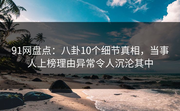 91网盘点：八卦10个细节真相，当事人上榜理由异常令人沉沦其中