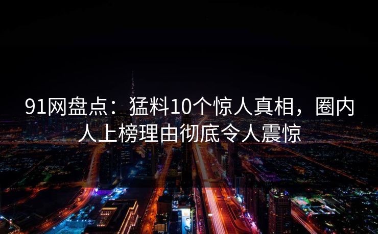 91网盘点：猛料10个惊人真相，圈内人上榜理由彻底令人震惊