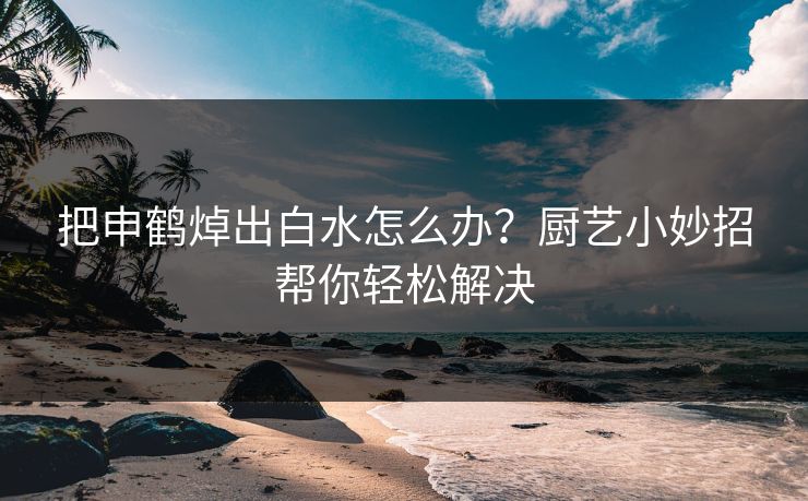 把申鹤焯出白水怎么办？厨艺小妙招帮你轻松解决