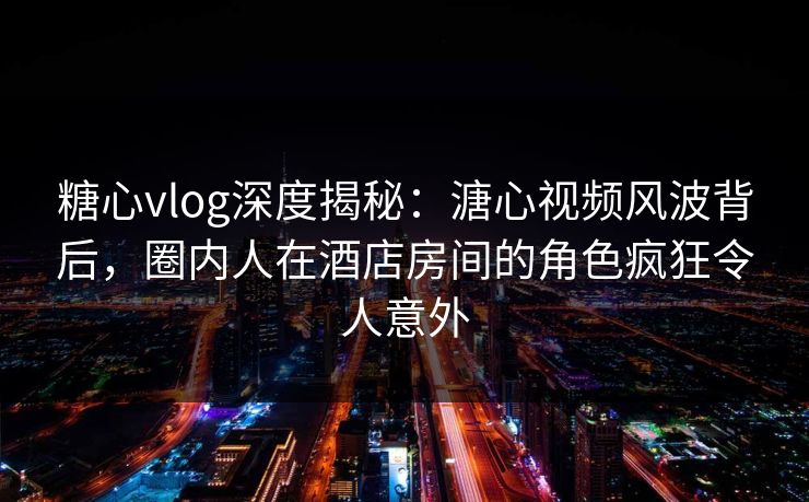 糖心vlog深度揭秘：溏心视频风波背后，圈内人在酒店房间的角色疯狂令人意外