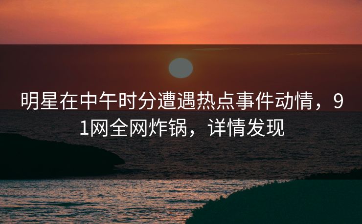 明星在中午时分遭遇热点事件动情，91网全网炸锅，详情发现
