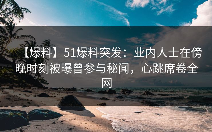 【爆料】51爆料突发：业内人士在傍晚时刻被曝曾参与秘闻，心跳席卷全网