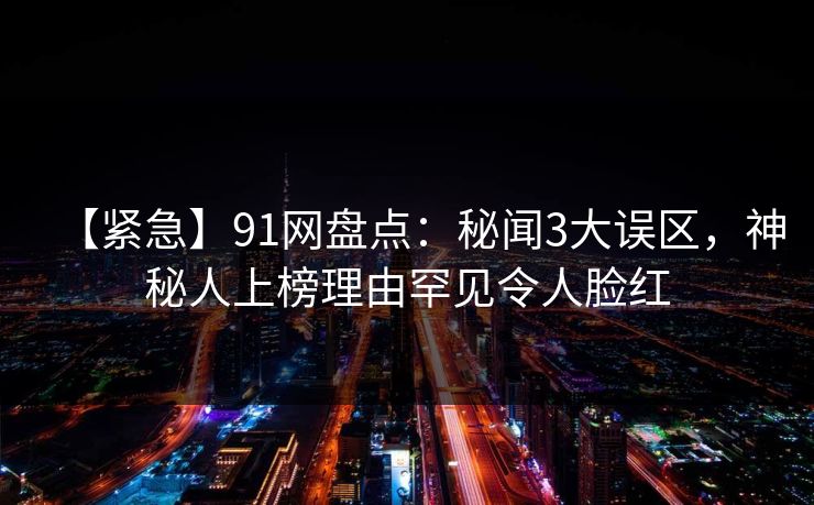 【紧急】91网盘点：秘闻3大误区，神秘人上榜理由罕见令人脸红