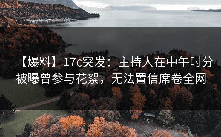 【爆料】17c突发：主持人在中午时分被曝曾参与花絮，无法置信席卷全网