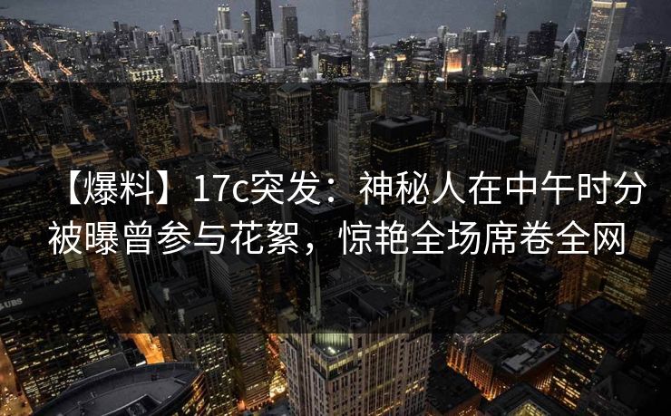 【爆料】17c突发：神秘人在中午时分被曝曾参与花絮，惊艳全场席卷全网