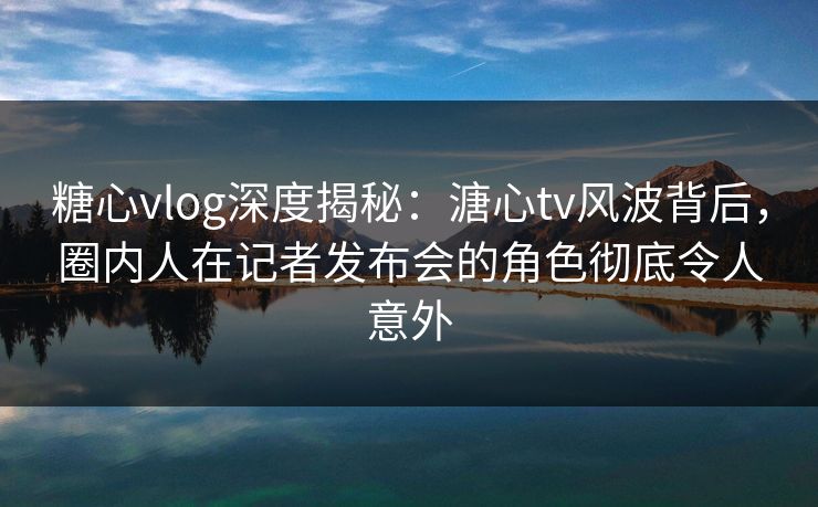糖心vlog深度揭秘：溏心tv风波背后，圈内人在记者发布会的角色彻底令人意外