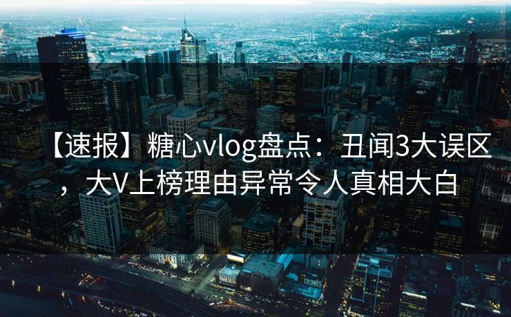【速报】糖心vlog盘点：丑闻3大误区，大V上榜理由异常令人真相大白