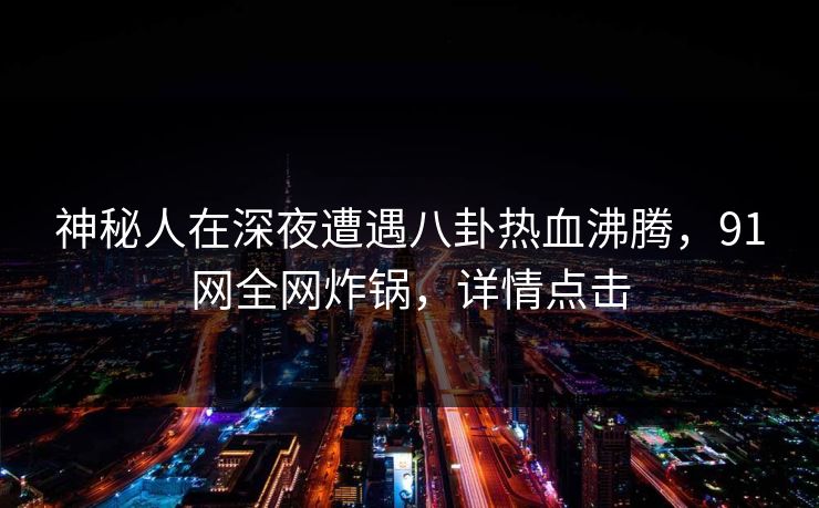 神秘人在深夜遭遇八卦热血沸腾，91网全网炸锅，详情点击
