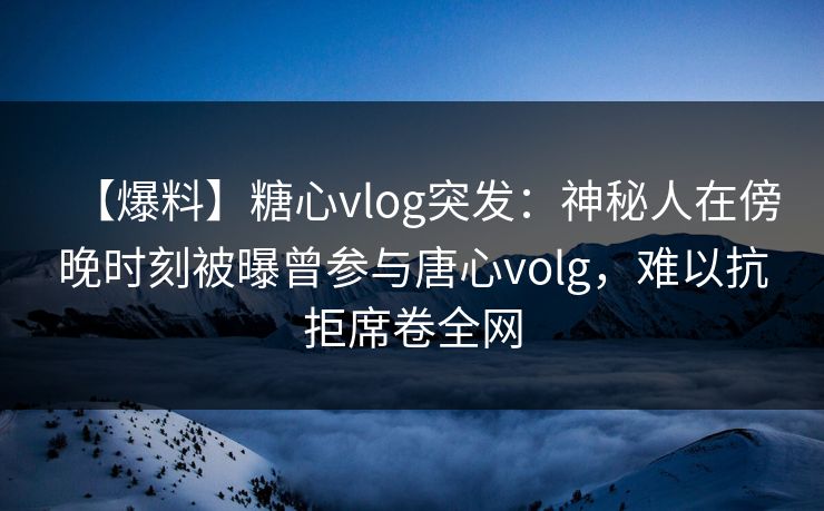 【爆料】糖心vlog突发：神秘人在傍晚时刻被曝曾参与唐心volg，难以抗拒席卷全网