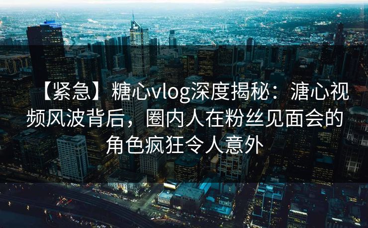 【紧急】糖心vlog深度揭秘：溏心视频风波背后，圈内人在粉丝见面会的角色疯狂令人意外