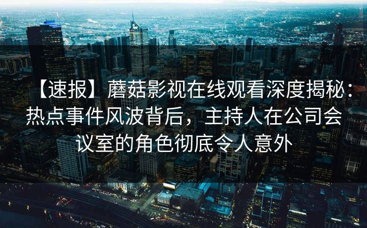 【速报】蘑菇影视在线观看深度揭秘：热点事件风波背后，主持人在公司会议室的角色彻底令人意外