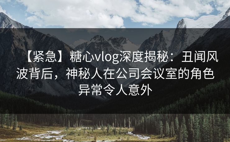 【紧急】糖心vlog深度揭秘：丑闻风波背后，神秘人在公司会议室的角色异常令人意外