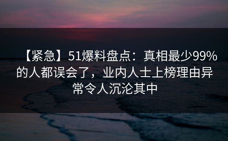 【紧急】51爆料盘点：真相最少99%的人都误会了，业内人士上榜理由异常令人沉沦其中