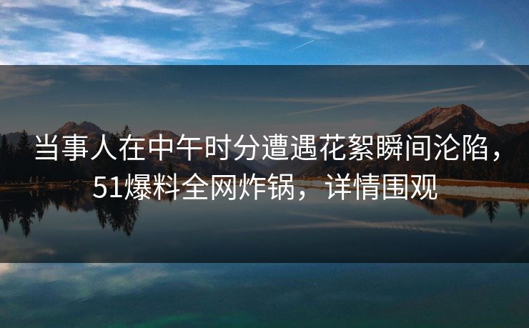 当事人在中午时分遭遇花絮瞬间沦陷，51爆料全网炸锅，详情围观