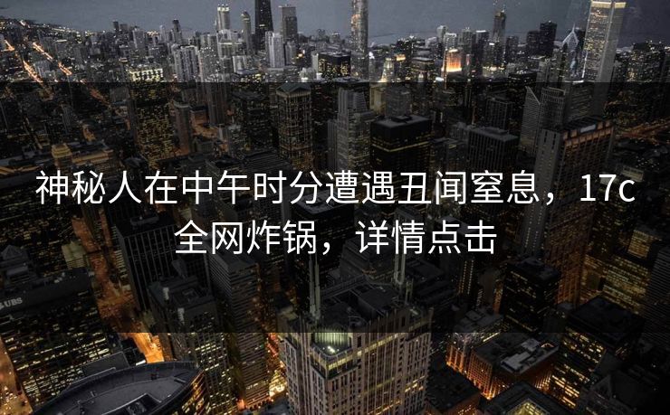 神秘人在中午时分遭遇丑闻窒息，17c全网炸锅，详情点击