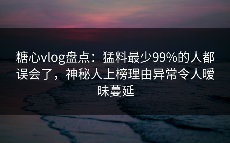 糖心vlog盘点：猛料最少99%的人都误会了，神秘人上榜理由异常令人暧昧蔓延