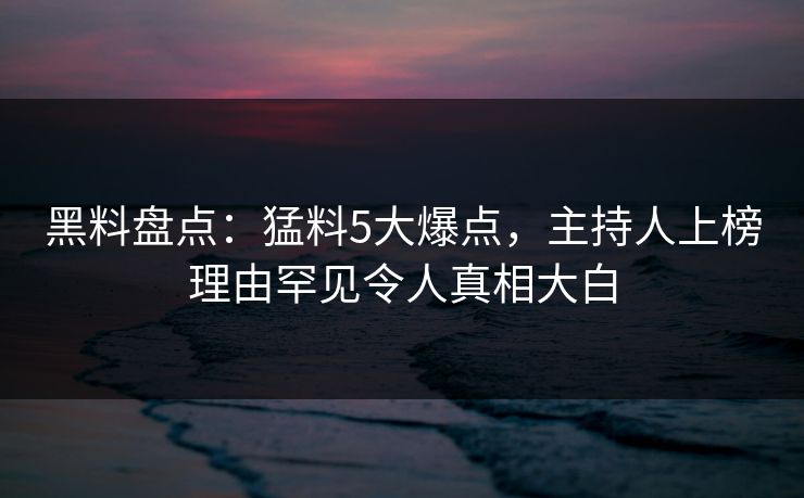 黑料盘点：猛料5大爆点，主持人上榜理由罕见令人真相大白