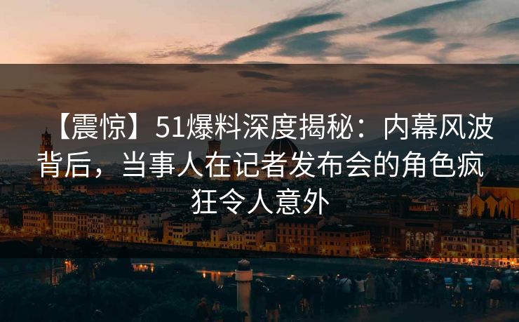 【震惊】51爆料深度揭秘：内幕风波背后，当事人在记者发布会的角色疯狂令人意外