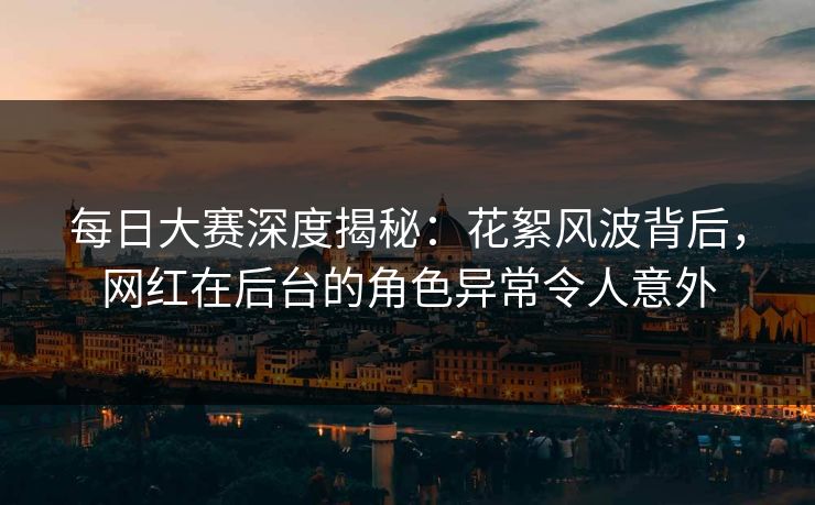 每日大赛深度揭秘：花絮风波背后，网红在后台的角色异常令人意外
