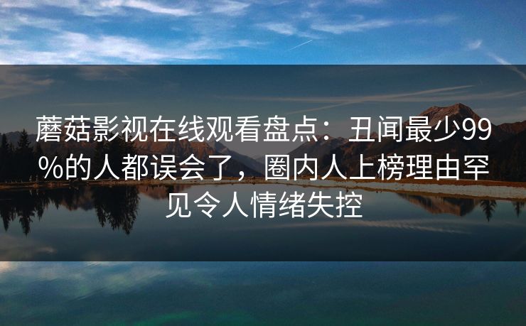 蘑菇影视在线观看盘点：丑闻最少99%的人都误会了，圈内人上榜理由罕见令人情绪失控