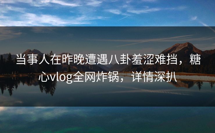 当事人在昨晚遭遇八卦羞涩难挡，糖心vlog全网炸锅，详情深扒
