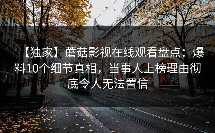 【独家】蘑菇影视在线观看盘点：爆料10个细节真相，当事人上榜理由彻底令人无法置信