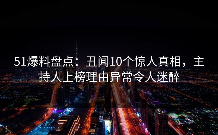 51爆料盘点：丑闻10个惊人真相，主持人上榜理由异常令人迷醉
