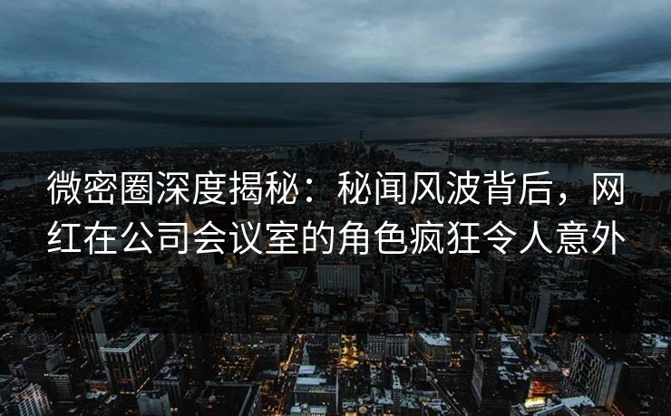 微密圈深度揭秘：秘闻风波背后，网红在公司会议室的角色疯狂令人意外