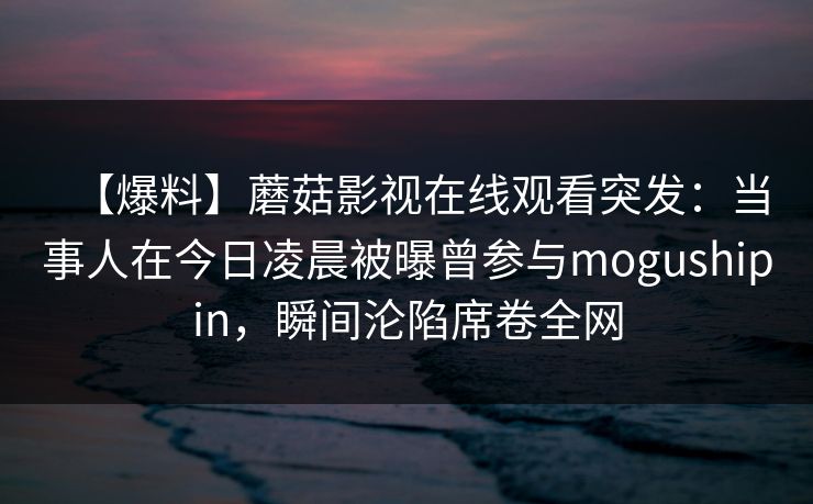 【爆料】蘑菇影视在线观看突发：当事人在今日凌晨被曝曾参与mogushipin，瞬间沦陷席卷全网