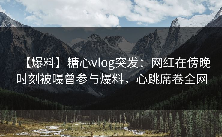 【爆料】糖心vlog突发：网红在傍晚时刻被曝曾参与爆料，心跳席卷全网
