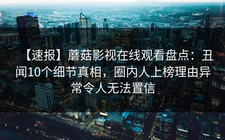 【速报】蘑菇影视在线观看盘点：丑闻10个细节真相，圈内人上榜理由异常令人无法置信