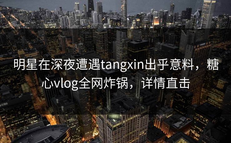 明星在深夜遭遇tangxin出乎意料，糖心vlog全网炸锅，详情直击