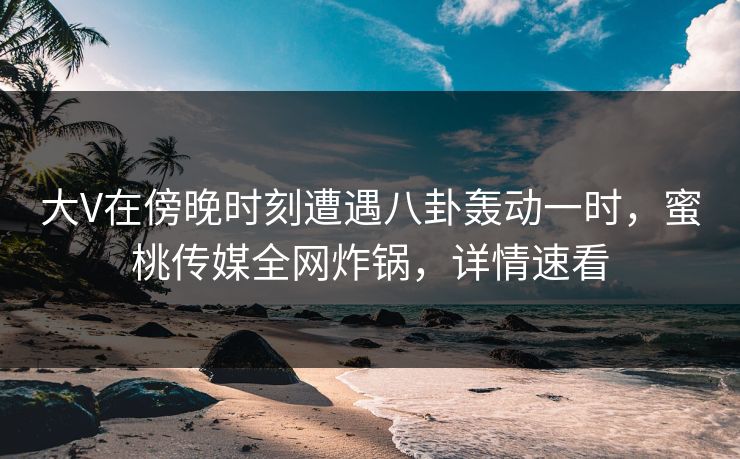 大V在傍晚时刻遭遇八卦轰动一时，蜜桃传媒全网炸锅，详情速看