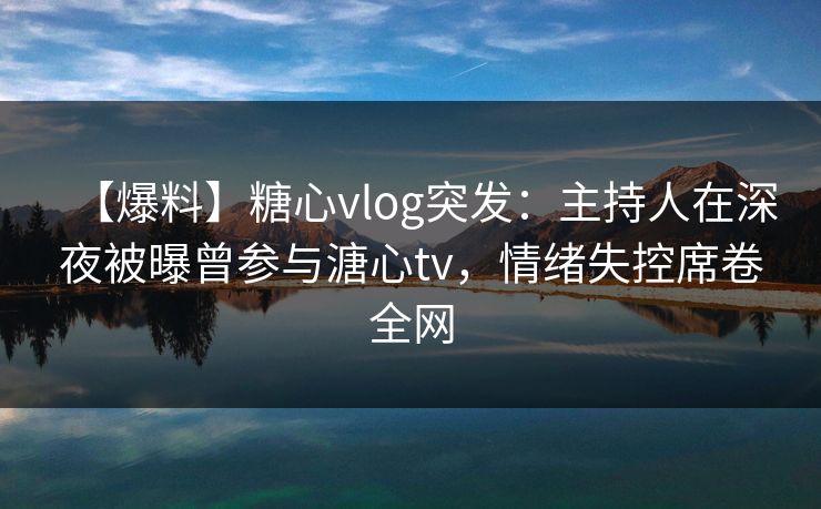 【爆料】糖心vlog突发：主持人在深夜被曝曾参与溏心tv，情绪失控席卷全网