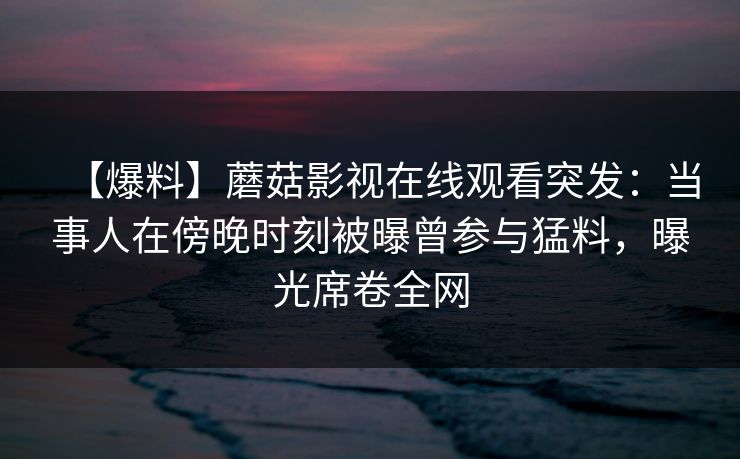 【爆料】蘑菇影视在线观看突发：当事人在傍晚时刻被曝曾参与猛料，曝光席卷全网