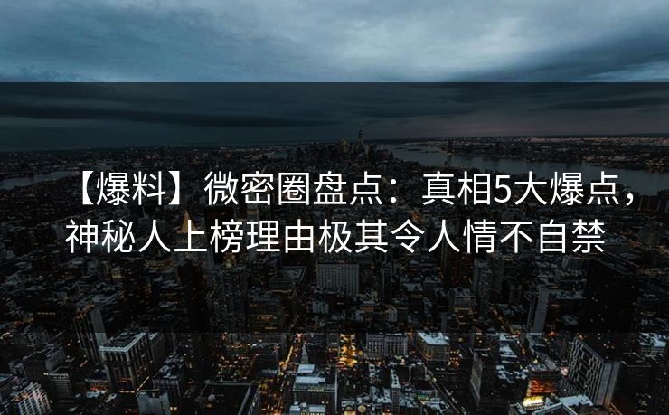 【爆料】微密圈盘点：真相5大爆点，神秘人上榜理由极其令人情不自禁