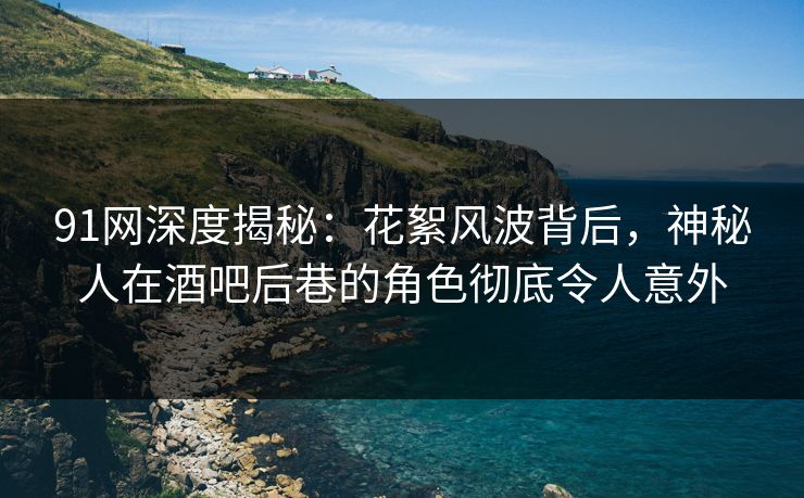 91网深度揭秘：花絮风波背后，神秘人在酒吧后巷的角色彻底令人意外